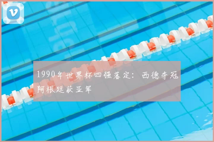 1990年世界杯四强落定：西德夺冠阿根廷获亚军