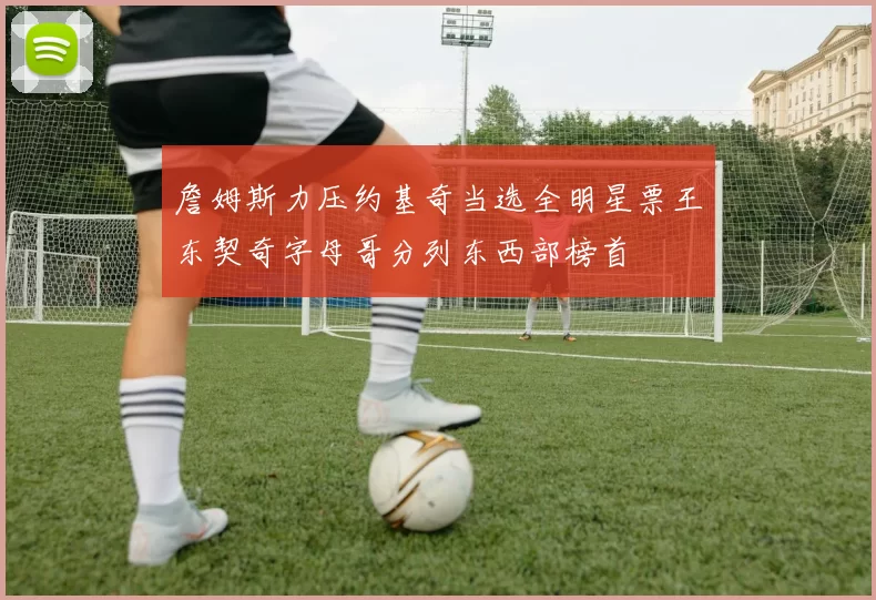 詹姆斯力压约基奇当选全明星票王东契奇字母哥分列东西部榜首
