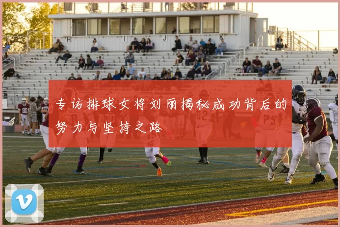 专访排球女将刘丽揭秘成功背后的努力与坚持之路