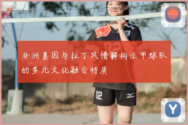 非洲基因与拉丁风情解构法甲球队的多元文化融合特质