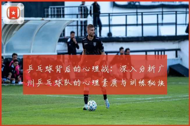 乒乓球背后的心理战：深入分析广州乒乓球队的心理素质与训练秘诀