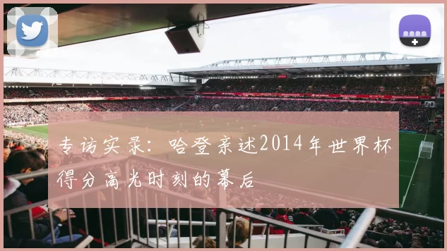 专访实录:哈登亲述2014年世界杯得分高光时刻的幕后